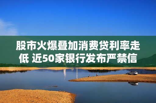 股市火爆叠加消费贷利率走低 近50家银行发布严禁信贷资金流入股市声明  第1张