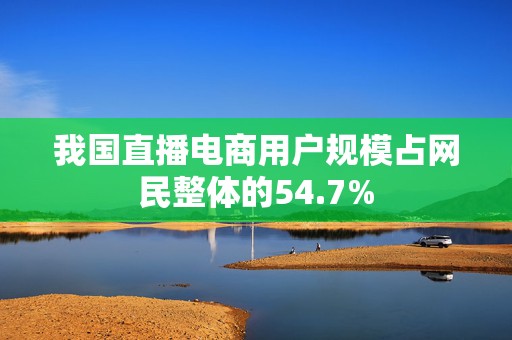 我国直播电商用户规模占网民整体的54.7%