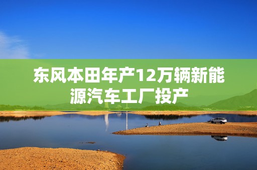 东风本田年产12万辆新能源汽车工厂投产  第1张