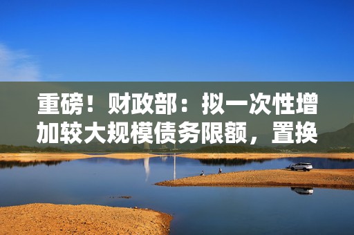 重磅！财政部：拟一次性增加较大规模债务限额，置换地方政府存量隐性债务！  第1张