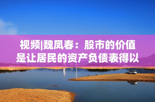 视频|魏凤春：股市的价值是让居民的资产负债表得以修复，从而促进消费  第1张