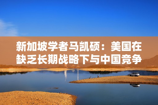 新加坡学者马凯硕：美国在缺乏长期战略下与中国竞争是重大战略错误  第1张