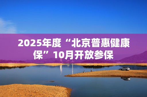 2025年度“北京普惠健康保”10月开放参保