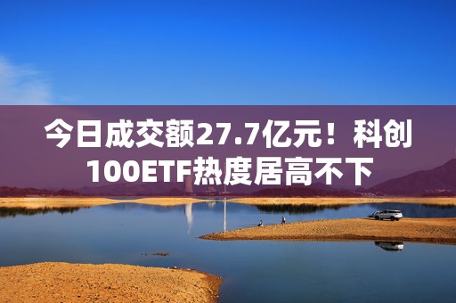 今日成交额27.7亿元！科创100ETF热度居高不下