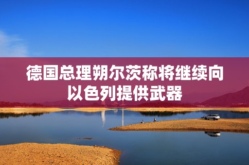 德国总理朔尔茨称将继续向以色列提供武器