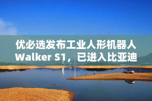 优必选发布工业人形机器人Walker S1，已进入比亚迪工厂实训  第1张