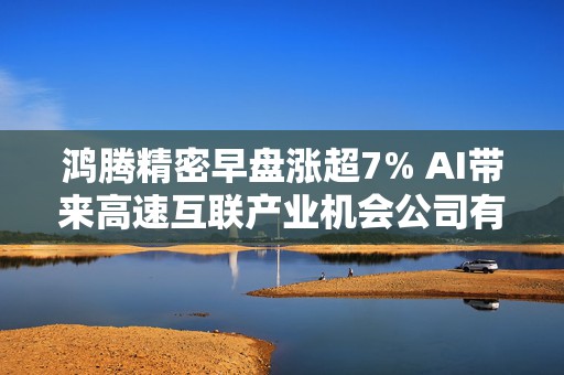 鸿腾精密早盘涨超7% AI带来高速互联产业机会公司有望充分受益  第1张