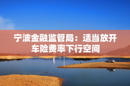 宁波金融监管局：适当放开车险费率下行空间  第1张