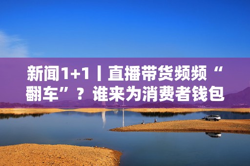 新闻1+1丨直播带货频频“翻车”？谁来为消费者钱包负责