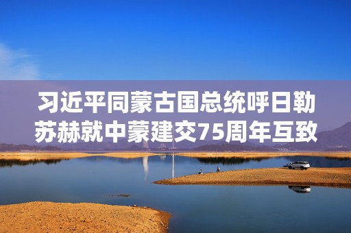 习近平同蒙古国总统呼日勒苏赫就中蒙建交75周年互致贺电  第1张