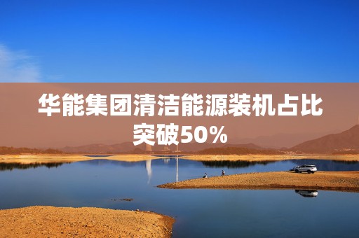 华能集团清洁能源装机占比突破50%  第1张