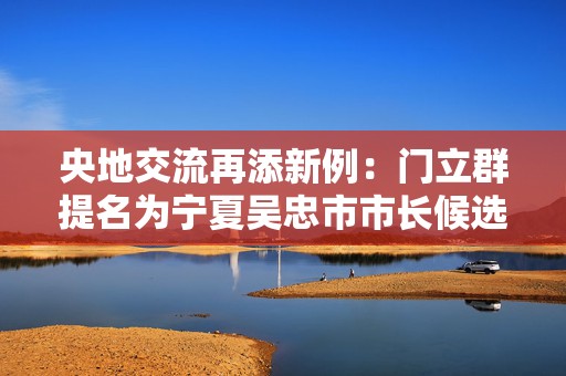 央地交流再添新例：门立群提名为宁夏吴忠市市长候选人  第1张