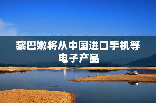 黎巴嫩将从中国进口手机等电子产品