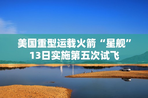 美国重型运载火箭“星舰”13日实施第五次试飞  第1张