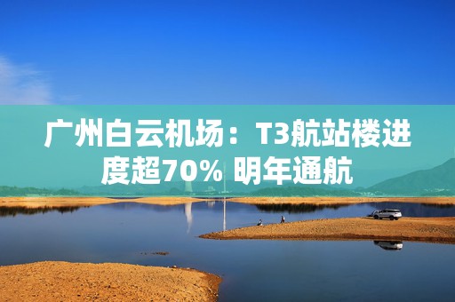 广州白云机场：T3航站楼进度超70% 明年通航  第1张