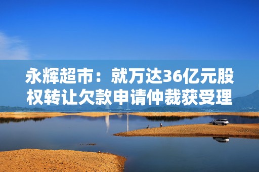 永辉超市：就万达36亿元股权转让欠款申请仲裁获受理，王健林等承担连带担保责任  第1张