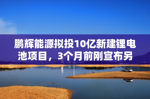 鹏辉能源拟投10亿新建锂电池项目，3个月前刚宣布另两项总计23亿投资  第1张