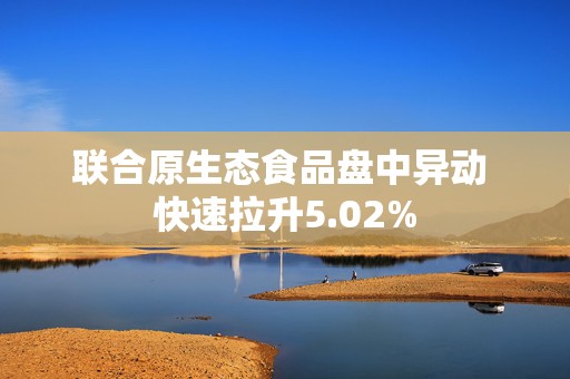 联合原生态食品盘中异动 快速拉升5.02%  第1张