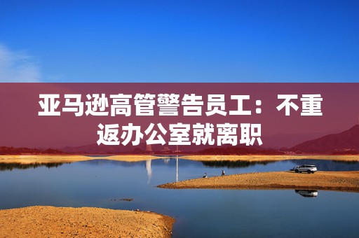 亚马逊高管警告员工：不重返办公室就离职  第1张