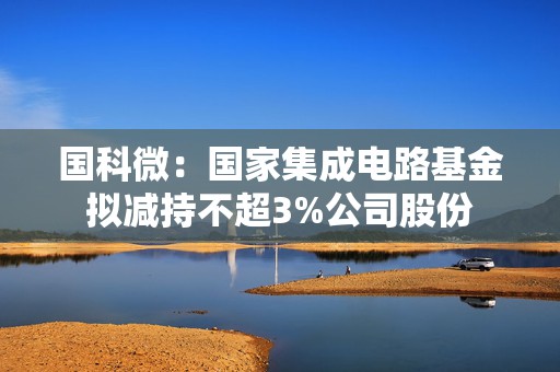 国科微：国家集成电路基金拟减持不超3%公司股份  第1张