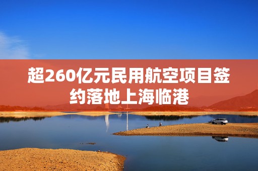 超260亿元民用航空项目签约落地上海临港