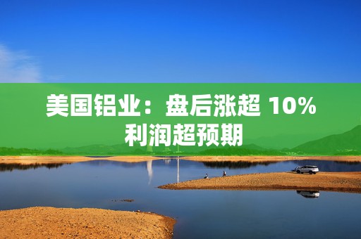 美国铝业：盘后涨超 10% 利润超预期