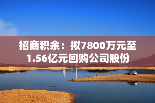 招商积余：拟7800万元至1.56亿元回购公司股份  第1张