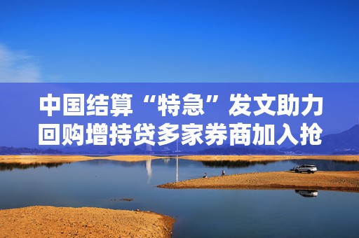 中国结算“特急”发文助力回购增持贷多家券商加入抢客大战