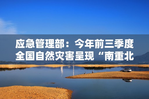 应急管理部：今年前三季度全国自然灾害呈现“南重北轻”态势