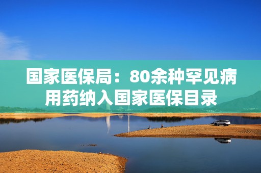 国家医保局：80余种罕见病用药纳入国家医保目录