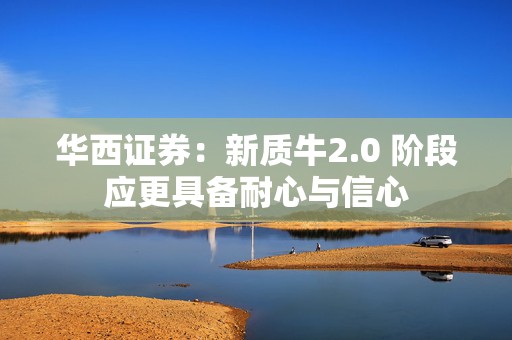 华西证券：新质牛2.0 阶段应更具备耐心与信心