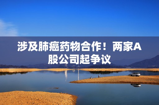 涉及肺癌药物合作！两家A股公司起争议