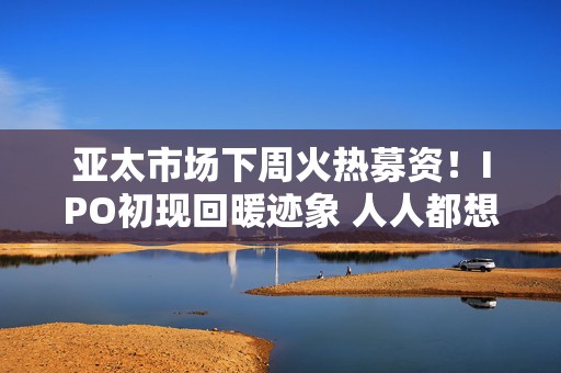 亚太市场下周火热募资！IPO初现回暖迹象 人人都想把握这轮复苏  第1张