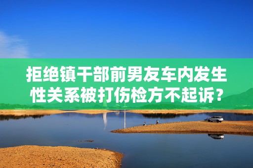 拒绝镇干部前男友车内发生性关系被打伤检方不起诉？官方通报