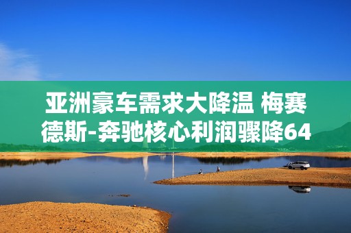 亚洲豪车需求大降温 梅赛德斯-奔驰核心利润骤降64%  第1张
