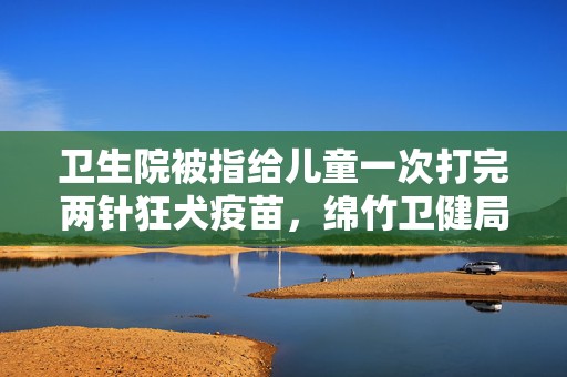 卫生院被指给儿童一次打完两针狂犬疫苗，绵竹卫健局称已批评教育  第1张