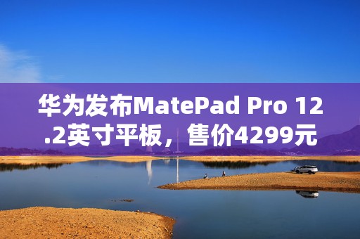 华为发布MatePad Pro 12.2英寸平板，售价4299元起  第1张