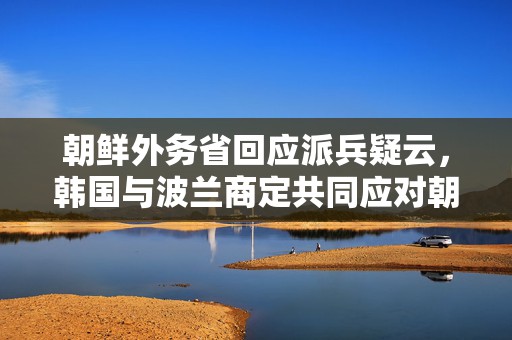 朝鲜外务省回应派兵疑云，韩国与波兰商定共同应对朝俄军事合作  第1张