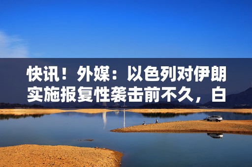 快讯！外媒：以色列对伊朗实施报复性袭击前不久，白宫收到通知