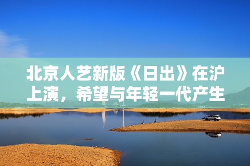 北京人艺新版《日出》在沪上演，希望与年轻一代产生共鸣