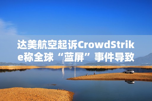 达美航空起诉CrowdStrike称全球“蓝屏”事件导致损失超5亿美元  第1张
