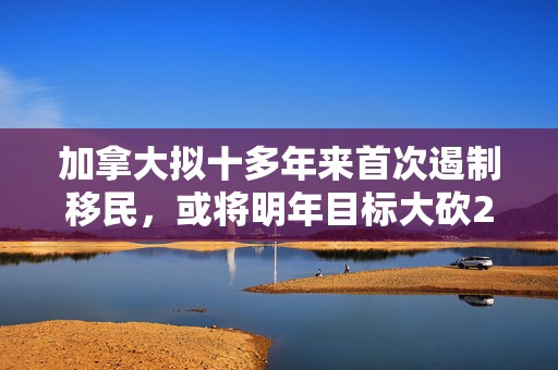 加拿大拟十多年来首次遏制移民，或将明年目标大砍21%