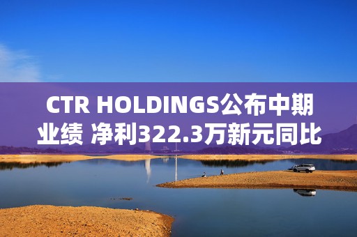 CTR HOLDINGS公布中期业绩 净利322.3万新元同比增长15.4%  第1张