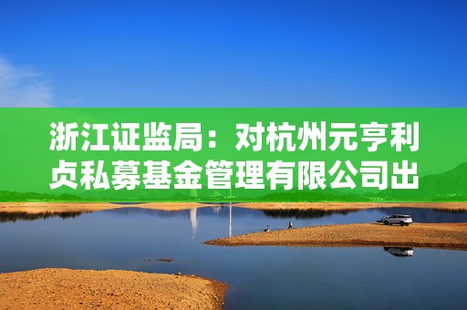 浙江证监局：对杭州元亨利贞私募基金管理有限公司出具警示函  第1张