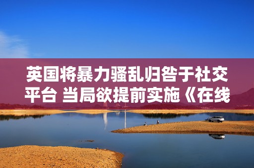 英国将暴力骚乱归咎于社交平台 当局欲提前实施《在线安全法案》
