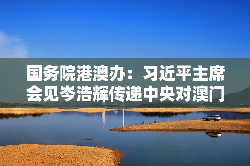 国务院港澳办：习近平主席会见岑浩辉传递中央对澳门关怀支持期望  第1张