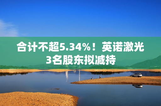 合计不超5.34%！英诺激光3名股东拟减持  第1张