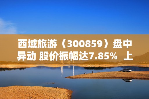 西域旅游（300859）盘中异动 股价振幅达7.85%  上涨7.04%（07-31） 第1张