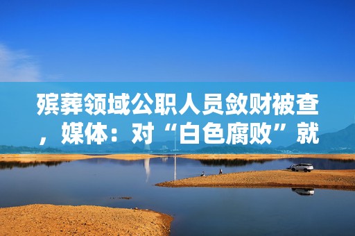 殡葬领域公职人员敛财被查，媒体：对“白色腐败”就要零容忍  第1张