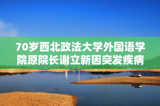 70岁西北政法大学外国语学院原院长谢立新因突发疾病逝世  第1张